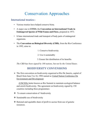 Conservation Approaches
International treaties:-
• Various treaties have helped conserve biota.
• A major one is CITES, the Convention on International Trade in
Endangered Species of Wild Fauna and Flora, prepared in 1973.
• It bans international trade and transport of body parts of endangered
organisms.
• The Convention on Biological Diversity (CBD), from the Rio Conference
in 1992, aims to:
1. Conserve biodiversity
2. Use it sustainably
3.Ensure fair distribution of its benefits
The CBD has been signed by 188 nations, but not by the United States.
BIODIVERSITY CONVENSIONS
 The first convention on biodiversity organized at Rio De Janerio, capital of
Brazil from June 5 to 16, 1992 named as United Nation Conference On
Environment and Development
(UNCED), better known as Rio Summit to maintain ecological balance
and enrich biodiversity. The agreement on biodiversity signed by 150
countries including three programmes-
 To ensure conservation of biodiversity
 Sustainable use of biodiversity
 Rational and equitable share of profit to accrue from use of genetic
resources.
 