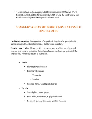  The second convention organized at Johannesburg in 2002 called World
Summit on Sustainable Development (WSSD) where the Biodiversity and
Sustainable Ecosystem Management was the issue.
CONSERVATION OF BIODIVERSITY: INSITU
AND EX-SITU
In-situ conservation: Conservation of a species is best done by protecting its
habitat along with all the other species that live in it in nature.
Ex-situ conservation: However, there are situations in which an endangered
species is so close to extinction that unless alternate methods are instituted, the
species may be rapidly driven to extinction.
• In situ
• Sacred groves and lakes
• Biosphere Reserves
• Terrestrial
• Marine
• National parks, wildlife sanctuaries
• Ex situ
• Sacred plant home garden
• Seed Bank, Gene bank, Cryopreservation
• Botanical garden, Zoological garden, Aquaria
 