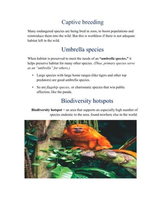 Captive breeding
Many endangered species are being bred in zoos, to boost populations and
reintroduce them into the wild. But this is worthless if there is not adequate
habitat left in the wild.
Umbrella species
When habitat is preserved to meet the needs of an “umbrella species,” it
helps preserve habitat for many other species. (Thus, primary species serve
as an “umbrella” for others.)
• Large species with large home ranges (like tigers and other top
predators) are good umbrella species.
• So are flagship species, or charismatic species that win public
affection, like the panda.
Biodiversity hotspots
Biodiversity hotspot = an area that supports an especially high number of
species endemic to the area, found nowhere else in the world.
 