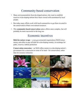 Community-based conservation
• Many environmentalists from developed nations who want to establish
reserves in developing nations have been viewed with resentment by local
people.
• But today many efforts work with local communities to get them invested in
the conservation of their own natural resources.
• This community-based conservation makes efforts more complex, but will
probably be more successful in the long run.
Economic incentives
Debt-for-nature swaps = a non-governmental organization (NGO) raises
money and offers to pay off debt for a developing country, in exchange for
parks, reserves, habitat protection
Conservation concession = an NGO offers money to a developing nation’s
government for a concession to some of its land—for conservation, rather
than for resource extraction
 