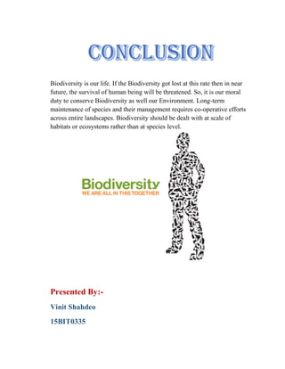 Biodiversity is our life. If the Biodiversity got lost at this rate then in near
future, the survival of human being will be threatened. So, it is our moral
duty to conserve Biodiversity as well our Environment. Long-term
maintenance of species and their management requires co-operative efforts
across entire landscapes. Biodiversity should be dealt with at scale of
habitats or ecosystems rather than at species level.
Presented By:-
Vinit Shahdeo
15BIT0335
 