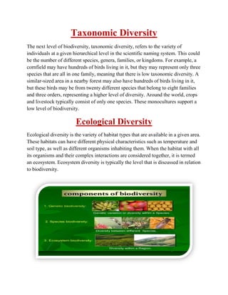 Taxonomic Diversity
The next level of biodiversity, taxonomic diversity, refers to the variety of
individuals at a given hierarchical level in the scientific naming system. This could
be the number of different species, genera, families, or kingdoms. For example, a
cornfield may have hundreds of birds living in it, but they may represent only three
species that are all in one family, meaning that there is low taxonomic diversity. A
similar-sized area in a nearby forest may also have hundreds of birds living in it,
but these birds may be from twenty different species that belong to eight families
and three orders, representing a higher level of diversity. Around the world, crops
and livestock typically consist of only one species. These monocultures support a
low level of biodiversity.
Ecological Diversity
Ecological diversity is the variety of habitat types that are available in a given area.
These habitats can have different physical characteristics such as temperature and
soil type, as well as different organisms inhabiting them. When the habitat with all
its organisms and their complex interactions are considered together, it is termed
an ecosystem. Ecosystem diversity is typically the level that is discussed in relation
to biodiversity.
 