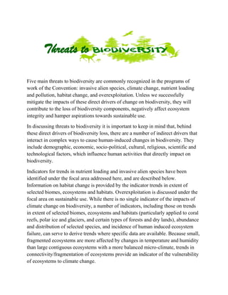 Five main threats to biodiversity are commonly recognized in the programs of
work of the Convention: invasive alien species, climate change, nutrient loading
and pollution, habitat change, and overexploitation. Unless we successfully
mitigate the impacts of these direct drivers of change on biodiversity, they will
contribute to the loss of biodiversity components, negatively affect ecosystem
integrity and hamper aspirations towards sustainable use.
In discussing threats to biodiversity it is important to keep in mind that, behind
these direct drivers of biodiversity loss, there are a number of indirect drivers that
interact in complex ways to cause human-induced changes in biodiversity. They
include demographic, economic, socio-political, cultural, religious, scientific and
technological factors, which influence human activities that directly impact on
biodiversity.
Indicators for trends in nutrient loading and invasive alien species have been
identified under the focal area addressed here, and are described below.
Information on habitat change is provided by the indicator trends in extent of
selected biomes, ecosystems and habitats. Overexploitation is discussed under the
focal area on sustainable use. While there is no single indicator of the impacts of
climate change on biodiversity, a number of indicators, including those on trends
in extent of selected biomes, ecosystems and habitats (particularly applied to coral
reefs, polar ice and glaciers, and certain types of forests and dry lands), abundance
and distribution of selected species, and incidence of human induced ecosystem
failure, can serve to derive trends where specific data are available. Because small,
fragmented ecosystems are more affected by changes in temperature and humidity
than large contiguous ecosystems with a more balanced micro-climate, trends in
connectivity/fragmentation of ecosystems provide an indicator of the vulnerability
of ecosystems to climate change.
Threats to
 