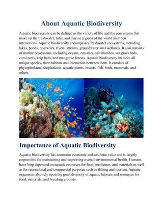 About Aquatic Biodiversity
Aquatic biodiversity can be defined as the variety of life and the ecosystems that
make up the freshwater, tidal, and marine regions of the world and their
interactions. Aquatic biodiversity encompasses freshwater ecosystems, including
lakes, ponds, reservoirs, rivers, streams, groundwater, and wetlands. It also consists
of marine ecosystems, including oceans, estuaries, salt marshes, sea grass beds,
coral reefs, kelp beds, and mangrove forests. Aquatic biodiversity includes all
unique species, their habitats and interaction between them. It consists of
phytoplankton, zooplankton, aquatic plants, insects, fish, birds, mammals, and
others.
Importance of Aquatic Biodiversity
Aquatic biodiversity has enormous economic and aesthetic value and is largely
responsible for maintaining and supporting overall environmental health. Humans
have long depended on aquatic resources for food, medicines, and materials as well
as for recreational and commercial purposes such as fishing and tourism. Aquatic
organisms also rely upon the great diversity of aquatic habitats and resources for
food, materials, and breeding grounds.
 