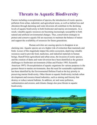 Threats to Aquatic Biodiversity
Factors including overexploitation of species, the introduction of exotic species,
pollution from urban, industrial, and agricultural areas, as well as habitat loss and
alteration through damming and water diversion all contribute to the declining
levels of aquatic biodiversity in both freshwater and marine environments. As a
result, valuable aquatic resources are becoming increasingly susceptible to both
natural and artificial environmental changes. Thus, conservation strategies to
protect and conserve aquatic life are necessary to maintain the balance of nature
and support the availability of resources for future generations.
Human activities are causing species to disappear at an
alarming rate. Aquatic species are at a higher risk of extinction than mammals and
birds. Losses of this magnitude impact the entire ecosystem, depriving valuable
resources used to provide food, medicines, and industrial materials to human
beings. Runoff from agricultural and urban areas, the invasion of exotic species,
and the creation of dams and water diversion have been identified as the greatest
challenges to freshwater environments (Allan and Flecker 1993; Scientific
American 1997). Overexploitation of aquatic organisms for various purposes is the
greatest threat to marine environments, thus the need for sustainable exploitation
has been identified by the Environmental Defense Fund as the key priority in
preserving marine biodiversity. Other threats to aquatic biodiversity include urban
development and resource-based industries, such as mining and forestry that
destroy or reduce natural habitats. In addition, air and water pollution,
sedimentation and erosion, and climate change also pose threats to aquatic
biodiversity.
 