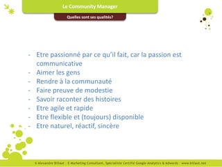 Le Community Manager
             Quelles sont ses qualités?




- Etre passionné par ce qu’il fait, car la passion est
  communicative
- Aimer les gens
- Rendre à la communauté
- Faire preuve de modestie
- Savoir raconter des histoires
- Etre agile et rapide
- Etre flexible et (toujours) disponible
- Etre naturel, réactif, sincère
 