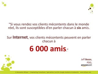 “Si vous rendez vos clients mécontents dans le monde
réel, ils sont susceptibles d’en parler chacun à six amis.

Sur Internet, vos clients mécontents peuvent en parler
                       chacun à

               6 000 amis.”
                                                   Jeff Bezos,
                                                         PDG,
 