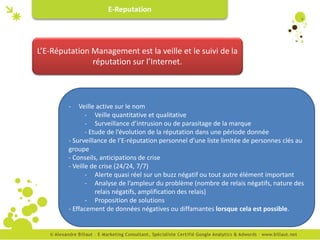E-Reputation




L’E-Réputation Management est la veille et le suivi de la
               réputation sur l’Internet.



        -   Veille active sur le nom
               - Veille quantitative et qualitative
               - Surveillance d’intrusion ou de parasitage de la marque
               - Etude de l’évolution de la réputation dans une période donnée
        - Surveillance de l’E-réputation personnel d’une liste limitée de personnes clés au
        groupe
        - Conseils, anticipations de crise
        - Veille de crise (24/24, 7/7)
               - Alerte quasi réel sur un buzz négatif ou tout autre élément important
               - Analyse de l’ampleur du problème (nombre de relais négatifs, nature des
                   relais négatifs, amplification des relais)
               - Proposition de solutions
        - Effacement de données négatives ou diffamantes lorsque cela est possible.
 