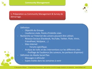 Community Management



1. Préparation au Community Management & Survey de
démarrage.



      - Définition
         - Objectifs du Groupe
         - L’audience visée, Points d’intérêts visés
      - Recherche sur l’Internet des univers pouvant être utilisés
         - Réseaux Sociaux (Facebook, YouTube, Twitter, Flickr, Vinivi,
             FriendFeed, MySpace, …)
         - Sites Internet
               - Forums spécifique.
         - Analyse de trafic et des interventions sur les différents sites
               - Profilage de l’audience (les suiveurs, les porteurs d’opinion)
      - Définition du Media Social Plan
         - Messages à véhiculer
         - Sujets traités dans les semaines à venir
 