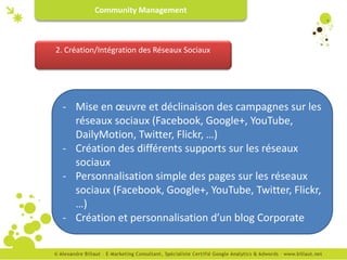 Community Management



2. Création/Intégration des Réseaux Sociaux




 - Mise en œuvre et déclinaison des campagnes sur les
   réseaux sociaux (Facebook, Google+, YouTube,
   DailyMotion, Twitter, Flickr, …)
 - Création des différents supports sur les réseaux
   sociaux
 - Personnalisation simple des pages sur les réseaux
   sociaux (Facebook, Google+, YouTube, Twitter, Flickr,
   …)
 - Création et personnalisation d’un blog Corporate
 