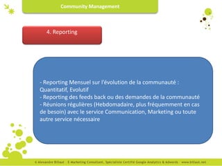 Community Management



  4. Reporting




- Reporting Mensuel sur l’évolution de la communauté :
Quantitatif, Evolutif
- Reporting des feeds back ou des demandes de la communauté
- Réunions régulières (Hebdomadaire, plus fréquemment en cas
de besoin) avec le service Communication, Marketing ou toute
autre service nécessaire
 