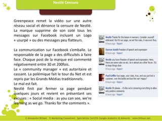 Nestlé Censure



Greenpeace remet la vidéo sur une autre
réseau social et dénonce la censure de Nestlé.
La marque supprime de son coté tous les
messages sur Facebook incluant un Logo
« usurpé » ou des messages peu flatteurs.

La communication sur Facebook s’emballe. Le
responsable de la page a des difficultés à faire
face. Chaque post de la marque est commenté
négativement entre 30 et 200fois.
Le « community manager » est autoritaire et
cassant. La polémique fait le tour du Net et est
repris par les Grands Médias traditionnels.
Le mal est fait.
Nestlé finit par fermer sa page pendant
quelques jours et revient en présentant ses
excuses : « Social media : as you can see, we’re
learning as we go. Thanks for the comments ».
 
