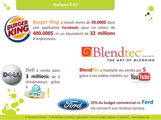 Quelques R.O.I



   Burger King    a investi moins de 50.000$ dans
   une application Facebook, pour un retour de
   400.000$     et un équivalent de   32 millions
   d’impressions.




Dell a vendu pour               BlendTec a multiplié ses ventes par 5
3 millions de $                 grâce à ses vidéos inédites sur
d’ordinateurs grâce
à

           !
                                       25% du budget commercial de Ford
                                       est consacré aux réseaux sociaux.
 