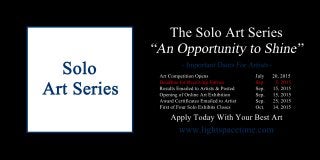 TheSoloArtSeries
ArtCompetitionOpens July 20,2015
DeadlineforReceivingEntries Sep. 5,2015
ResultsEmailedtoArtists&Posted Sep. 15,2015
OpeningofOnlineArtExhibition Sep. 15,2015
AwardCertificatesEmailedtoArtist Sep. 25,2015
FirstofFourSoloExhibitsCloses Oct. 14,2015
www.lightspacetime.com
ApplyTodayWithYourBestArt
 