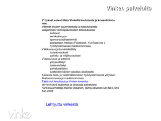 Vinken palveluita Yrtiykset voivat tilata Vinkeltä koulutusta ja konsultointia mm. Internet-sivujen suunnittelusta ja toteutuksesta Laajempien verkkopalveluiden toteutuksesta kotisivut verkkokauppa ajanvarausjärjestelmät sosiaalisen median (Facebook, YuoTube jne.) hyödyntämisessä markkinoinnissa Valokuvaus ja kuvankäsittely tuotekuvaukset palvelu- ja miljökuvaukset Videokuvaus ja editointi yritysesittelyt tuote-esittelyt palveluesittelyt tuotteiden käytön opastus asiakkaille Kaikesta tieto- ja viestintätekniikan hyödyntämisestä yrityksen liiketoiminnassa ja markkinoinnissa Tästä voit ilmoittautua Vinken kaveriksi tai voit kysyä lisätietoja ja tarjousta palveluista  hankesuunnittelija Raimo Oksanen, raimo.oksanen (at) tsl.fi, 040 846 2608 Lehtijuttu vinkestä 