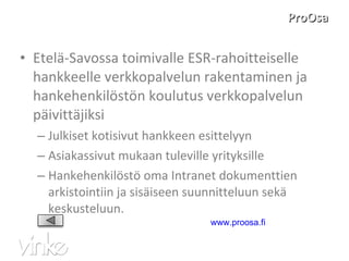 ProOsa Etelä-Savossa toimivalle ESR-rahoitteiselle hankkeelle verkkopalvelun rakentaminen ja hankehenkilöstön koulutus verkkopalvelun päivittäjiksi Julkiset kotisivut hankkeen esittelyyn  Asiakassivut mukaan tuleville yrityksille Hankehenkilöstö oma Intranet dokumenttien arkistointiin ja sisäiseen suunnitteluun sekä keskusteluun. www.proosa.fi   