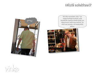 Mistä asiakkaat? F**k! Hei äläs menekään vielä. Tuo naapuriyrittäjä touhotti, että bisneksille saattais tehdä hyvää, jos näkyisimme siellä Internetissä. Jos siinä voit jeesata, niin keskustelu jatkuu. 