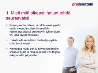 1. Mieti mitä oikeasti haluat tehdä
seuraavaksi
Kirjaa ylös tavoitteesi ja odotuksesi: pyritkö
uralla eteenpäin, itsenäisempään
rooliin, nykyisestä poikkeaviin työtehtäviin
vai jopa täysin eri alalle?
Uskalla olla rehellinen itsellesi ja pyrkiä
kohti tavoitteitasi.
Kannattaa myös pohtia tarvitsetko rooliin
lisäkoulutusta ja mitä juuri sinä voit tarjota
rekrytoivalle yritykselle.
 