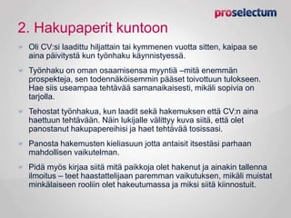 2. Hakupaperit kuntoon
Oli CV:si laadittu hiljattain tai kymmenen vuotta sitten, kaipaa se
aina päivitystä kun työnhaku käynnistyessä.
Työnhaku on oman osaamisensa myyntiä –mitä enemmän
prospekteja, sen todennäköisemmin pääset toivottuun tulokseen.
Hae siis useampaa tehtävää samanaikaisesti, mikäli sopivia on
tarjolla.
Tehostat työnhakua, kun laadit sekä hakemuksen että CV:n aina
haettuun tehtävään. Näin lukijalle välittyy kuva siitä, että olet
panostanut hakupapereihisi ja haet tehtävää tosissasi.
Panosta hakemusten kieliasuun jotta antaisit itsestäsi parhaan
mahdollisen vaikutelman.
Pidä myös kirjaa siitä mitä paikkoja olet hakenut ja ainakin tallenna
ilmoitus – teet haastattelijaan paremman vaikutuksen, mikäli muistat
minkälaiseen rooliin olet hakeutumassa ja miksi siitä kiinnostuit.
 