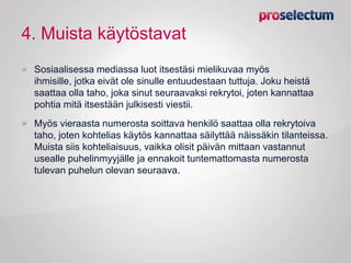 4. Muista käytöstavat
Sosiaalisessa mediassa luot itsestäsi mielikuvaa myös
ihmisille, jotka eivät ole sinulle entuudestaan tuttuja. Joku heistä
saattaa olla taho, joka sinut seuraavaksi rekrytoi, joten kannattaa
pohtia mitä itsestään julkisesti viestii.
Myös vieraasta numerosta soittava henkilö saattaa olla rekrytoiva
taho, joten kohtelias käytös kannattaa säilyttää näissäkin tilanteissa.
Muista siis kohteliaisuus, vaikka olisit päivän mittaan vastannut
usealle puhelinmyyjälle ja ennakoit tuntemattomasta numerosta
tulevan puhelun olevan seuraava.
 