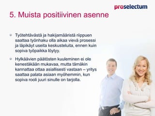 5. Muista positiivinen asenne
Työtehtävästä ja hakijamääristä riippuen
saattaa työnhaku olla aikaa vievä prosessi
ja läpikäyt useita keskusteluita, ennen kuin
sopiva työpaikka löytyy.
Hylkäävien päätösten kuuleminen ei ole
kenestäkään mukavaa, mutta tämäkin
kannattaa ottaa asiallisesti vastaan – yritys
saattaa palata asiaan myöhemmin, kun
sopiva rooli juuri sinulle on tarjolla.
 