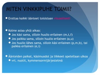 MITEN VINKKIPUHE TOIMII?
Erottaa kaikki äänteet toisistaan visuaalisesti


Kolme asiaa yhtä aikaa:
  Jos käsi sama, silloin huulio erilainen (m,t,f)
  Jos paikka sama, silloin huulio erilainen (a,u)
  Jos huulio lähes sama, silloin käsi erilainen (p,m,b), tai
   paikka erilainen (e,i)


Äänteiden paikat, käsimuodot ja liikkeet opetellaan ulkoa
  vrt. nuotit, kymmensormijärjestelmä
 
