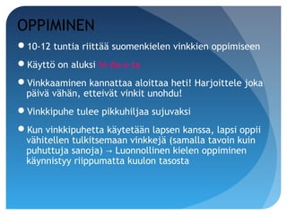 OPPIMINEN
10-12 tuntia riittää suomenkielen vinkkien oppimiseen
Käyttö on aluksi hi-da-s-ta
Vinkkaaminen kannattaa aloittaa heti! Harjoittele joka
 päivä vähän, etteivät vinkit unohdu!
Vinkkipuhe tulee pikkuhiljaa sujuvaksi
Kun vinkkipuhetta käytetään lapsen kanssa, lapsi oppii
 vähitellen tulkitsemaan vinkkejä (samalla tavoin kuin
 puhuttuja sanoja) → Luonnollinen kielen oppiminen
 käynnistyy riippumatta kuulon tasosta
 