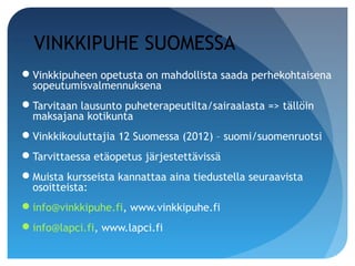 VINKKIPUHE SUOMESSA
Vinkkipuheen opetusta on mahdollista saada perhekohtaisena
 sopeutumisvalmennuksena
Tarvitaan lausunto puheterapeutilta/sairaalasta => tällöin
 maksajana kotikunta
Vinkkikouluttajia 12 Suomessa (2012) – suomi/suomenruotsi
Tarvittaessa etäopetus järjestettävissä
Muista kursseista kannattaa aina tiedustella seuraavista
 osoitteista:
info@vinkkipuhe.fi, www.vinkkipuhe.fi
info@lapci.fi, www.lapci.fi
 