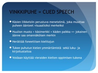 VINKKIPUHE = CUED SPEECH
Käsien liikkeisiin perustuva menetelmä, joka muuttaa
 puheen äänteet visuaalisiksi merkeiksi

Huulion muoto + käsimerkki + käden paikka => jokainen
 äänne saa omannäköisen merkin

Herättää foneettisen kielitajun

Tukee puhutun kielen ymmärtämistä sekä luku- ja
 kirjoitustaitoa

Voidaan käyttää vieraiden kielten oppimisen tukena
 