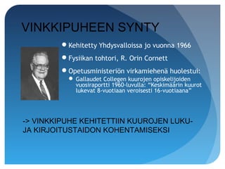 VINKKIPUHEEN SYNTY
         Kehitetty Yhdysvalloissa jo vuonna 1966
         Fysiikan tohtori, R. Orin Cornett
         Opetusministeriön virkamiehenä huolestui:
            Gallaudet Collegen kuurojen opiskelijoiden
             vuosiraportti 1960-luvulla: “Keskimäärin kuurot
             lukevat 8-vuotiaan veroisesti 16-vuotiaana”




-> VINKKIPUHE KEHITETTIIN KUUROJEN LUKU-
JA KIRJOITUSTAIDON KOHENTAMISEKSI
 