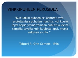 VINKKIPUHEEN PERUSIDEA
    ”Kun kaikki puheen eri äänteet ovat
  eroteltavissa puhujan huulilta, voi kuuro
 lapsi oppia ymmärtämään puhuttua kieltä
  samalla tavalla kuin kuuleva lapsi, mutta
              näkönsä avulla.”


      Tohtori R. Orin Cornett, 1966
 