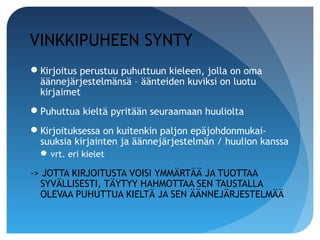 VINKKIPUHEEN SYNTY
Kirjoitus perustuu puhuttuun kieleen, jolla on oma
 äännejärjestelmänsä – äänteiden kuviksi on luotu
 kirjaimet
Puhuttua kieltä pyritään seuraamaan huuliolta
Kirjoituksessa on kuitenkin paljon epäjohdonmukai-
 suuksia kirjainten ja äännejärjestelmän / huulion kanssa
   vrt. eri kielet

-> JOTTA KIRJOITUSTA VOISI YMMÄRTÄÄ JA TUOTTAA
  SYVÄLLISESTI, TÄYTYY HAHMOTTAA SEN TAUSTALLA
  OLEVAA PUHUTTUA KIELTÄ JA SEN ÄÄNNEJÄRJESTELMÄÄ
 