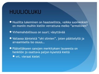 HUULIOLUKU
Huulilta lukeminen on haasteellista, vaikka suomenkieli
 on moniin muihin kieliin verrattuna melko ”armollinen”

Virhemahdollisuus on suuri; väsyttävää

Valtaosa äänteistä ”ohi silmien”, joten päättelyllä ja
 arvaamisella iso osuus…

Päätelläkseen sanojen merkityksen lauseesta on
 henkilön jo osattava paljon kyseistä kieltä
  vrt. vieraat kielet
 