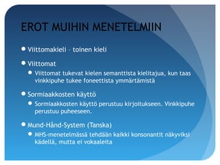 EROT MUIHIN MENETELMIIN
Viittomakieli – toinen kieli

Viittomat
   Viittomat tukevat kielen semanttista kielitajua, kun taas
    vinkkipuhe tukee foneettista ymmärtämistä

Sormiaakkosten käyttö
   Sormiaakkosten käyttö perustuu kirjoitukseen. Vinkkipuhe
    perustuu puheeseen.

Mund-Hånd-System (Tanska)
   MHS-menetelmässä tehdään kaikki konsonantit näkyviksi
    kädellä, mutta ei vokaaleita
 