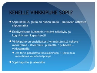 KENELLE VINKKIPUHE SOPII?
Sopii kaikille, joilla on huono kuulo – kuulovian asteesta
 riippumatta

Edellytyksenä kuitenkin riittävä näkökyky ja
 kognitiivinen kapasiteetti

Vinkkipuhe on ensisijaisesti ymmärtämistä tukeva
 menetelmä – itseilmaisu puheella / puheella +
 vinkkaamalla
   Jos tarve pääasiassa ilmaisukeinoon -> jokin muu
    menetelmä voi olla helpompi

Sopii lapsille ja aikuisille
 