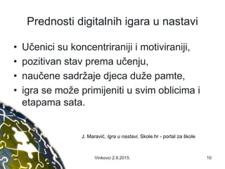 Prednosti digitalnih igara u nastavi
• Učenici su koncentriraniji i motiviraniji,
• pozitivan stav prema učenju,
• naučene sadržaje djeca duže pamte,
• igra se može primijeniti u svim oblicima i
etapama sata.
J. Maravić, Igra u nastavi, Skole.hr - portal za škole
10Vinkovci 2.9.2015.
 