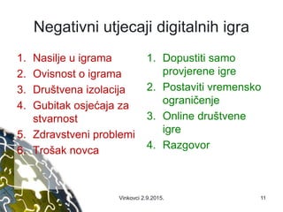 Negativni utjecaji digitalnih igra
1. Nasilje u igrama
2. Ovisnost o igrama
3. Društvena izolacija
4. Gubitak osjećaja za
stvarnost
5. Zdravstveni problemi
6. Trošak novca
1. Dopustiti samo
provjerene igre
2. Postaviti vremensko
ograničenje
3. Online društvene
igre
4. Razgovor
Vinkovci 2.9.2015. 11
 