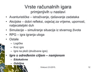 Vrste računalnih igara
primjenjivih u nastavi
• Avanturističke – istraživanje, rješavanje zadataka
• Akcijske – dobri refleksi, osjećaj za vrijeme, upornost,
natjecateljski duh
• Simulacije – simuliranje situacija iz stvarnog života
• RPG – igra igranja uloga
• Ostale
– Logičke
– Kviz igre
– Igre na ploči (društvene igre)
• Igre s određenim ciljem – namjenom
– Edukativne
– Ozbiljne
Vinkovci 2.9.2015. 12
 