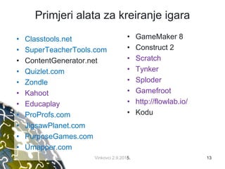Primjeri alata za kreiranje igara
• GameMaker 8
• Construct 2
• Scratch
• Tynker
• Sploder
• Gamefroot
• http://flowlab.io/
• Kodu
13Vinkovci 2.9.2015.
• Classtools.net
• SuperTeacherTools.com
• ContentGenerator.net
• Quizlet.com
• Zondle
• Kahoot
• Educaplay
• ProProfs.com
• JigsawPlanet.com
• PurposeGames.com
• Umapper.com
 