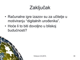 Zaključak
• Računalne igre izazov su za učitelje u
motiviranju “digitalnih urođenika”.
• Hoće li to biti dovoljno u bliskoj
budućnosti?
39Vinkovci 2.9.2015.
 
