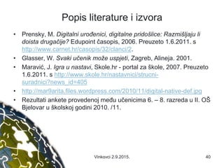 Popis literature i izvora
• Prensky, M. Digitalni urođenici, digitalne pridošlice: Razmišljaju li
doista drugačije? Edupoint časopis, 2006. Preuzeto 1.6.2011. s
http://www.carnet.hr/casopis/32/clanci/2.
• Glasser, W. Svaki učenik može uspjeti, Zagreb, Alineja. 2001.
• Maravić, J. Igra u nastavi, Skole.hr - portal za škole, 2007. Preuzeto
1.6.2011. s http://www.skole.hr/nastavnici/strucni-
suradnici?news_id=405
• http://mar9arita.files.wordpress.com/2010/11/digital-native-def.jpg
• Rezultati ankete provedenoj među učenicima 6. – 8. razreda u II. OŠ
Bjelovar u školskoj godini 2010. /11.
40Vinkovci 2.9.2015.
 