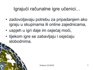 Igrajući računalne igre učenici…
• zadovoljavaju potrebu za pripadanjem ako
igraju u skupinama ili online zajednicama,
• uspjeh u igri daje im osjećaj moći,
• tijekom igre se zabavljaju i osjećaju
slobodnima.
7Vinkovci 2.9.2015.
 