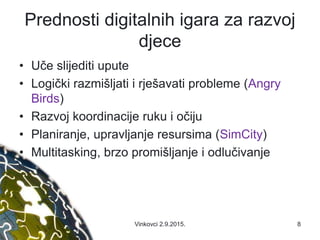 Prednosti digitalnih igara za razvoj
djece
• Uče slijediti upute
• Logički razmišljati i rješavati probleme (Angry
Birds)
• Razvoj koordinacije ruku i očiju
• Planiranje, upravljanje resursima (SimCity)
• Multitasking, brzo promišljanje i odlučivanje
Vinkovci 2.9.2015. 8
 