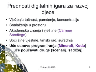 Prednosti digitalnih igara za razvoj
djece
• Vježbaju točnost, pamćenje, koncentraciju
• Snalaženje u prostoru
• Akademska znanja i vještine (Carmen
Sandiego)
• Socijalne vještine, timski rad, suradnja
• Uče osnove programiranja (Mincraft, Kodu)
ili uče poučavati druge (scenarij, sadržaj)
• Itd.
Vinkovci 2.9.2015. 9
 