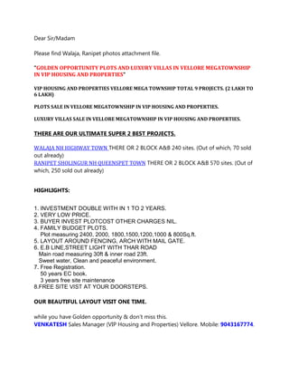 Dear Sir/Madam
Please find Walaja, Ranipet photos attachment file.
"GOLDEN OPPORTUNITY PLOTS AND LUXURY VILLAS IN VELLORE MEGATOWNSHIP
IN VIP HOUSING AND PROPERTIES"
VIP HOUSING AND PROPERTIES VELLORE MEGA TOWNSHIP TOTAL 9 PROJECTS. (2 LAKH TO
6 LAKH)
PLOTS SALE IN VELLORE MEGATOWNSHIP IN VIP HOUSING AND PROPERTIES.
LUXURY VILLAS SALE IN VELLORE MEGATOWNSHIP IN VIP HOUSING AND PROPERTIES.
THERE ARE OUR ULTIMATE SUPER 2 BEST PROJECTS.
WALAJA NH HIGHWAY TOWN THERE OR 2 BLOCK A&B 240 sites. (Out of which, 70 sold
out already)
RANIPET SHOLINGUR NH QUEENSPET TOWN THERE OR 2 BLOCK A&B 570 sites. (Out of
which, 250 sold out already)
HIGHLIGHTS:
1. INVESTMENT DOUBLE WITH IN 1 TO 2 YEARS.
2. VERY LOW PRICE.
3. BUYER INVEST PLOTCOST OTHER CHARGES NIL.
4. FAMILY BUDGET PLOTS.
Plot measuring 2400, 2000, 1800,1500,1200,1000 & 800Sq.ft.
5. LAYOUT AROUND FENCING, ARCH WITH MAIL GATE.
6. E.B LINE,STREET LIGHT WITH THAR ROAD
Main road measuring 30ft & inner road 23ft.
Sweet water, Clean and peaceful environment.
7. Free Registration.
50 years EC book.
3 years free site maintenance
8.FREE SITE VIST AT YOUR DOORSTEPS.
OUR BEAUTIFUL LAYOUT VISIT ONE TIME.
while you have Golden opportunity & don’t miss this.
VENKATESH Sales Manager (VIP Housing and Properties) Vellore. Mobile: 9043167774.
 