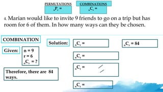 PERMUTATIONS
nPr =
COMBINATIONS
nCr =
4. Marian would like to invite 9 friends to go on a trip but has
room for 6 of them. In how many ways can they be chosen.
Given: n = 9
r = 6
nCr = ?
Solution: nCr =
nCr =
nCr =
nCr =
nCr = 84
Therefore, there are 84
ways.
COMBINATION
 