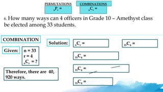 PERMUTATIONS
nPr =
COMBINATIONS
nCr =
6. How many ways can 4 officers in Grade 10 – Amethyst class
be elected among 33 students.
Given: n = 33
r = 4
nCr = ?
Solution: nCr =
33C4 =
33C4 =
33C4 =
33C4 =
Therefore, there are 40,
920 ways.
COMBINATION
 