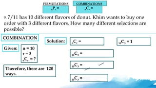 PERMUTATIONS
nPr =
COMBINATIONS
nCr =
9. 7/11 has 10 different flavors of donut. Khim wants to buy one
order with 3 different flavors. How many different selections are
possible?
Given: n = 10
r = 3
nCr = ?
Solution: nCr =
10C3 =
10C3 =
10C3 =
10C3 = 1
Therefore, there are 120
ways.
COMBINATION
 