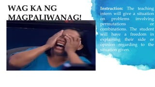 WAG KA NG
MAGPALIWANAG!
Instruction: The teaching
intern will give a situation
on problems involving
permutations or
combinations. The student
will have a freedom in
explaining their side or
opinion regarding to the
situation given.
 
