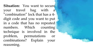 Situation: You want to secure
your travel bag with a
“combination” lock that has a 4-
digit code and you want to put
in a code that has no repeated
numbers. Which counting
technique is involved in the
problem, permutations or
combinations? Explain your
reasoning.
 